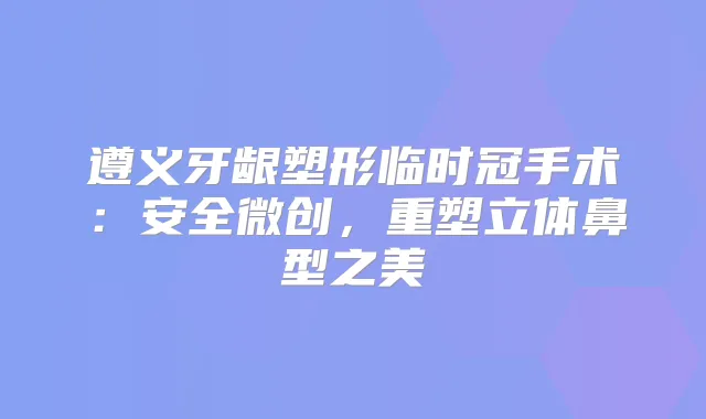 遵义牙龈塑形临时冠手术：安全微创，重塑立体鼻型之美