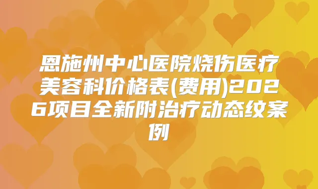 恩施州中心医院烧伤医疗美容科价格表(费用)2026项目全新附动态纹案例