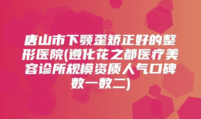 唐山市下颚歪矫正好的整形医院(遵化花之都医疗美容诊所规模资质人气口碑数一数二)