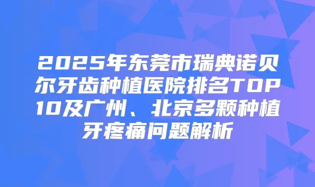 2025年东莞市瑞典诺贝尔牙齿种植医院排名TOP10及广州、北京多颗种植牙疼痛问题解析