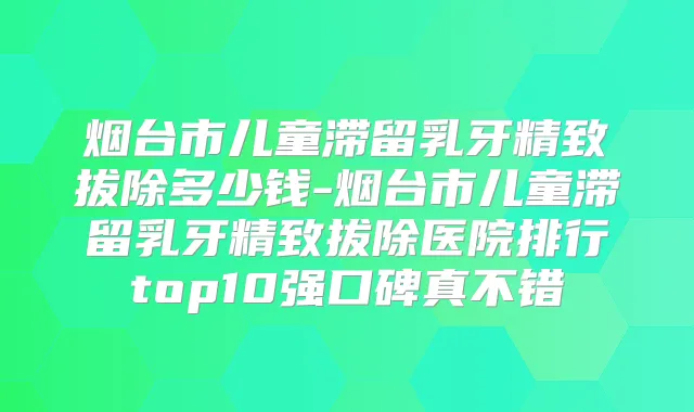 烟台市儿童滞留乳牙精致拔除多少钱-烟台市儿童滞留乳牙精致拔除医院排行top10强口碑真不错