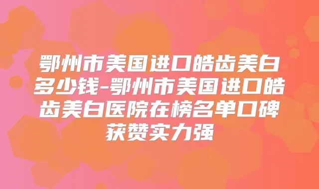 鄂州市美国进口皓齿美白多少钱-鄂州市美国进口皓齿美白医院在榜名单口碑获赞实力强