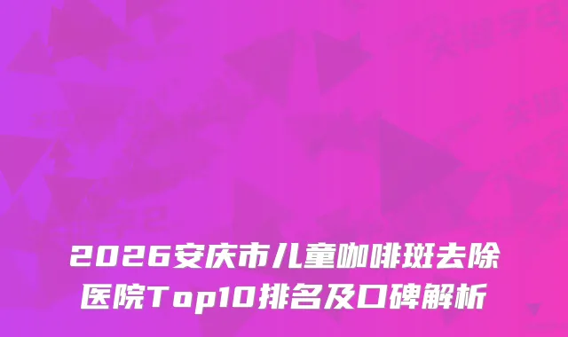 2026安庆市儿童咖啡斑去除医院Top10排名及口碑解析