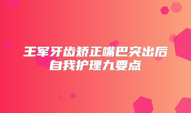 王军牙齿矫正嘴巴突出后自我护理九要点