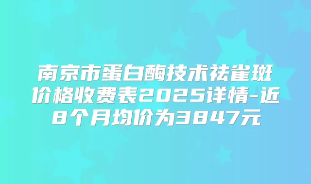 南京市蛋白酶技术祛雀斑价格收费表2025详情-近8个月均价为3847元