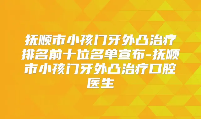 抚顺市小孩门牙外凸排名前十位名单宣布-抚顺市小孩门牙外凸口腔医生