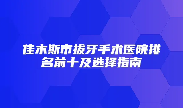 佳木斯市拔牙手术医院排名前十及选择指南