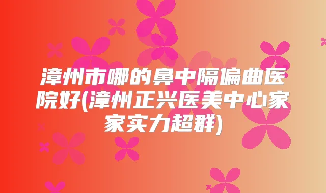 漳州市哪的鼻中隔偏曲医院好(漳州正兴医美中心家家实力超群)