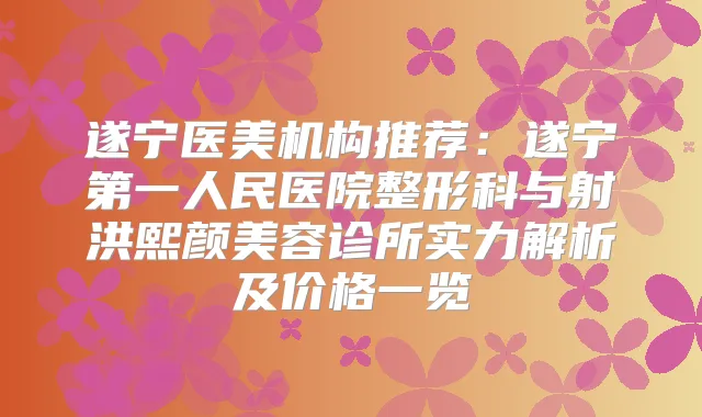 遂宁医美机构推荐:遂宁第一人民医院整形科与射洪熙颜美容诊所实力解析及价格一览