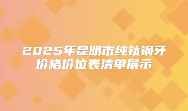 2025年昆明市纯钛钢牙价格价位表清单展示