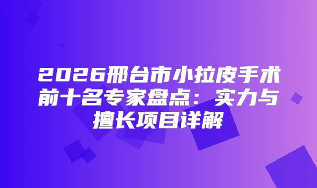 2026邢台市小拉皮手术前十名专家盘点:实力与擅长项目详解