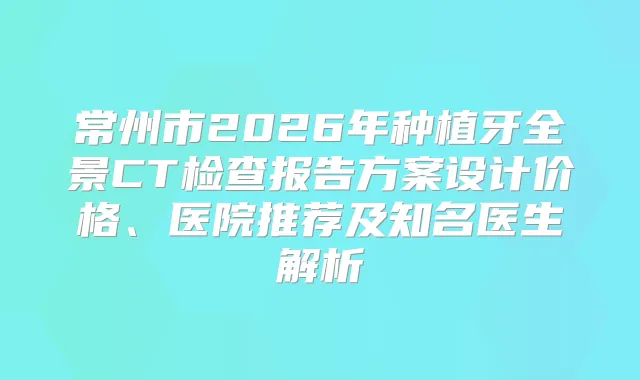 常州市2026年种植牙全景CT检查报告方案设计价格、医院推荐及知名医生解析