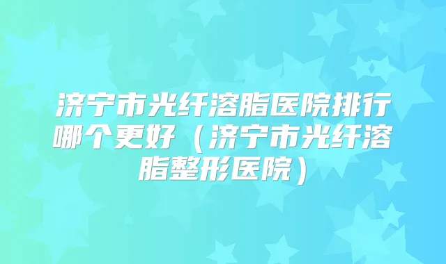 济宁市光纤溶脂医院排行哪个更好（济宁市光纤溶脂整形医院）