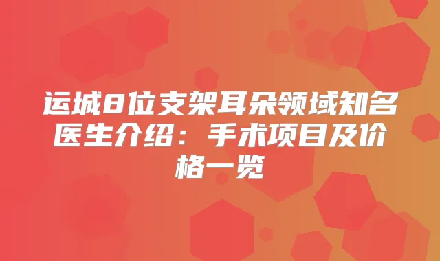 运城8位支架耳朵领域知名医生介绍：手术项目及价格一览