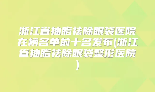 浙江省抽脂祛除眼袋医院在榜名单前十名发布(浙江省抽脂祛除眼袋整形医院)