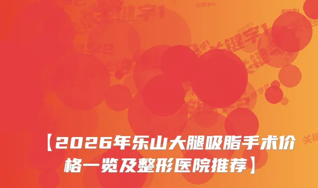 【2026年乐山大腿吸脂手术价格一览及整形医院推荐】