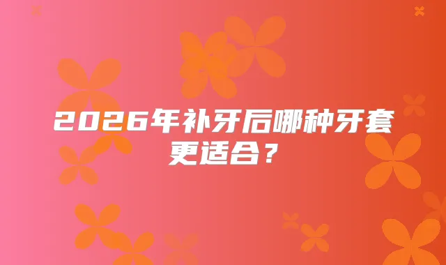 2026年补牙后哪种牙套更适合？