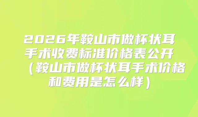 2026年鞍山市做杯状耳手术收费标准价格表公开（鞍山市做杯状耳手术价格和费用是怎么样）