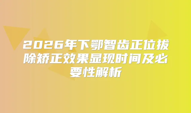 2026年下鄂智齿正位拔除矫正效果显现时间及必要性解析