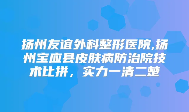扬州友谊外科整形医院,扬州宝应县皮肤病防治院技术比拼,实力一清二楚