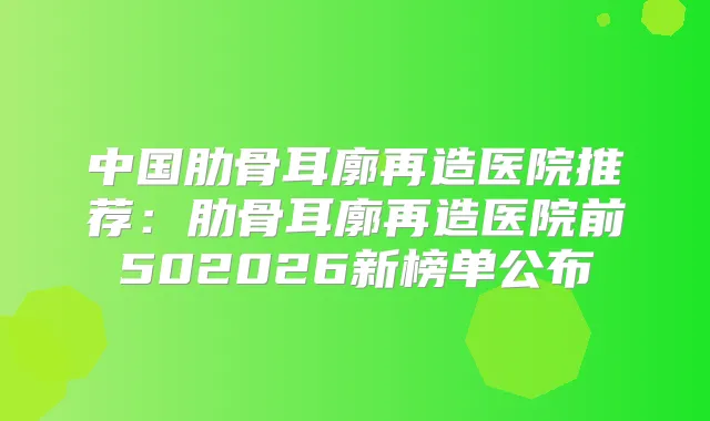 中国肋骨耳廓再造医院推荐:肋骨耳廓再造医院前502026新榜单公布