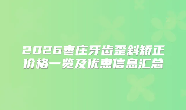 2026枣庄牙齿歪斜矫正价格一览及优惠信息汇总