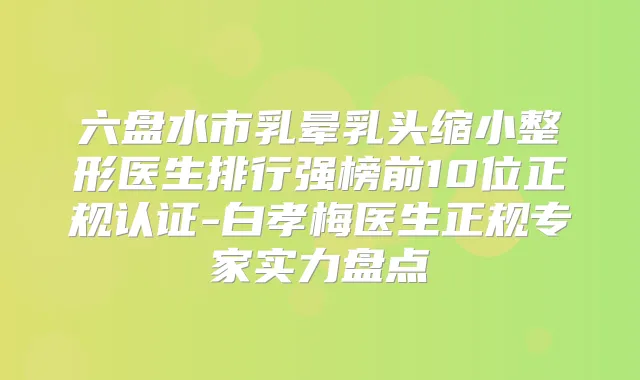 六盘水市乳晕乳头缩小整形医生排行强榜前10位正规认证-白孝梅医生正规专家实力盘点