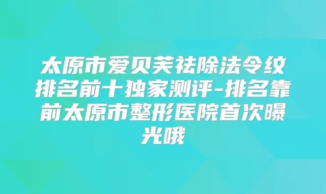 太原市爱贝芙祛除法令纹排名前十测评-排名靠前太原市整形医院曝光哦