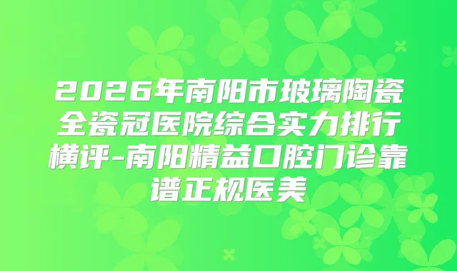 2026年南阳市玻璃陶瓷全瓷冠医院综合实力排行横评-南阳精益口腔门诊靠谱正规医美