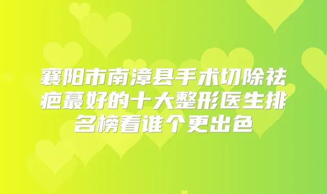 襄阳市南漳县手术切除祛疤蕞好的十大整形医生排名榜看谁个更出色
