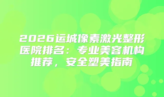 2026运城像素激光整形医院排名：专业美容机构推荐，安全塑美指南