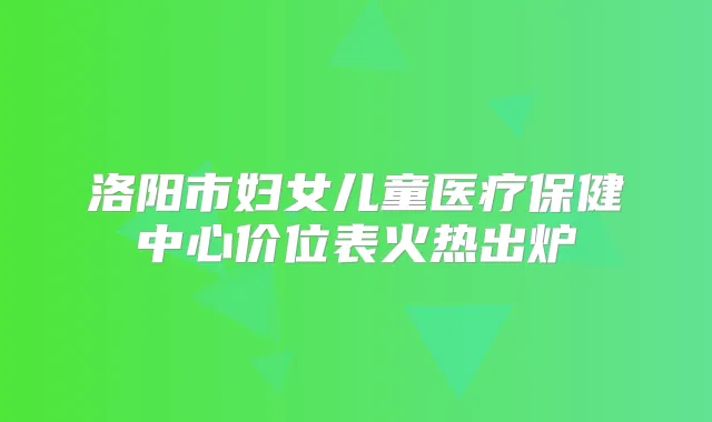 洛阳市妇女儿童医疗保健中心价位表火热出炉
