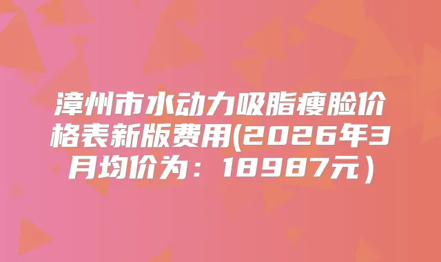 漳州市水动力吸脂瘦脸价格表新版费用(2026年3月均价为：18987元）
