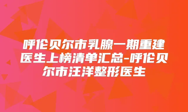 呼伦贝尔市乳腺一期重建医生上榜清单汇总-呼伦贝尔市整形医生