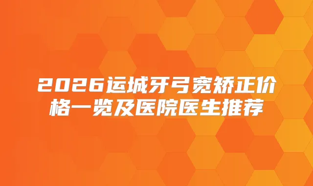 2026运城牙弓宽矫正价格一览及医院医生推荐