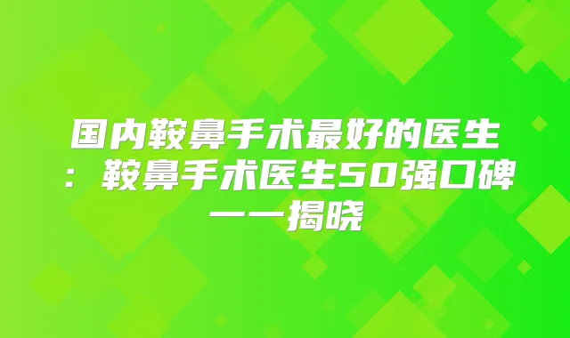 国内鞍鼻手术好的医生：鞍鼻手术医生50强口碑一一揭晓