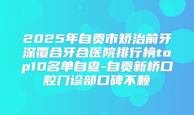 2025年自贡市矫治前牙深覆合牙合医院排行榜top10名单自查-自贡新桥口腔门诊部口碑不赖