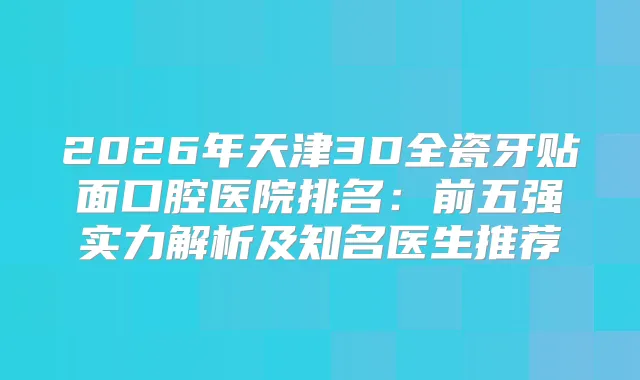 2026年天津3D全瓷牙贴面口腔医院排名：前五强实力解析及知名医生推荐