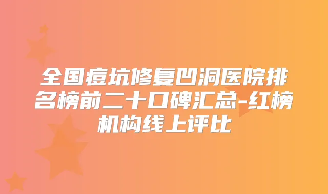 全国痘坑修复凹洞医院排名榜前二十口碑汇总-红榜机构线上评比