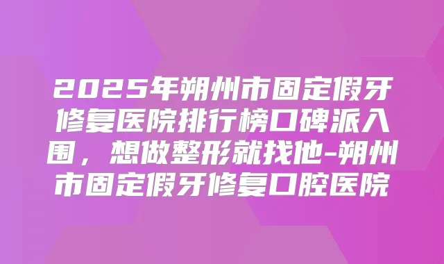 2025年朔州市固定假牙修复医院排行榜口碑派入围，想做整形就找他-朔州市固定假牙修复口腔医院