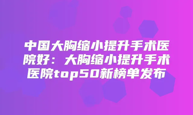 中国大胸缩小提升手术医院好：大胸缩小提升手术医院top50新榜单发布