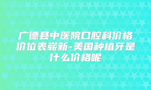 广德县中医院口腔科价格价位表崭新-美国种植牙是什么价格呢