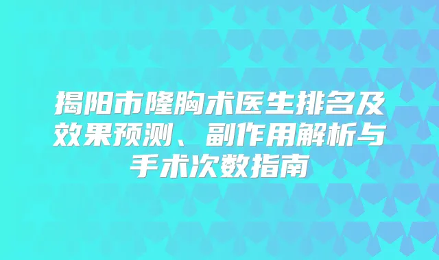 揭阳市隆胸术医生排名及效果预测、副作用解析与手术次数指南