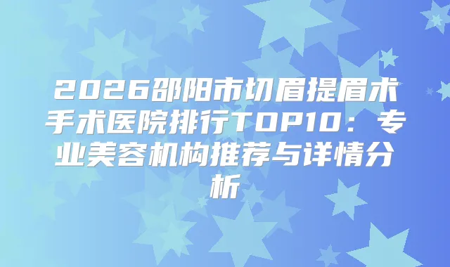 2026邵阳市切眉提眉术手术医院排行TOP10：专业美容机构推荐与详情分析