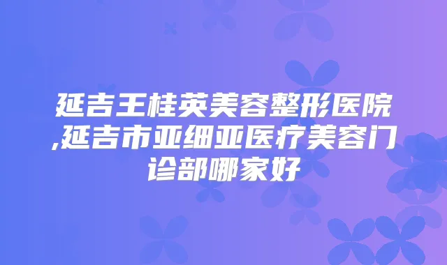延吉王桂英美容整形医院,延吉市亚细亚医疗美容门诊部哪家好