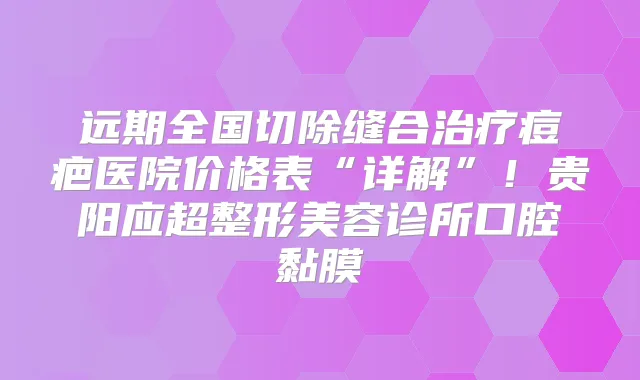 远期全国切除缝合痘疤医院价格表“详解”！贵阳应超整形美容诊所口腔黏膜