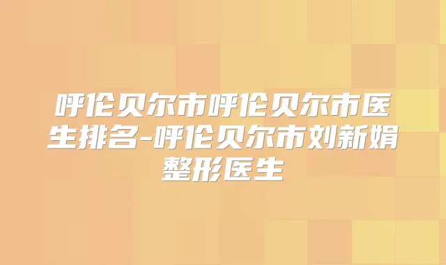 呼伦贝尔市呼伦贝尔市医生排名-呼伦贝尔市刘新娟整形医生
