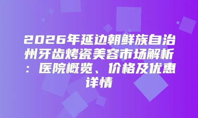2026年延边朝鲜族自治州牙齿烤瓷美容市场解析：医院概览、价格及优惠详情