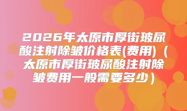 2026年太原市厚街玻尿酸注射除皱价格表(费用)(太原市厚街玻尿酸注射除皱费用一般需要多少)