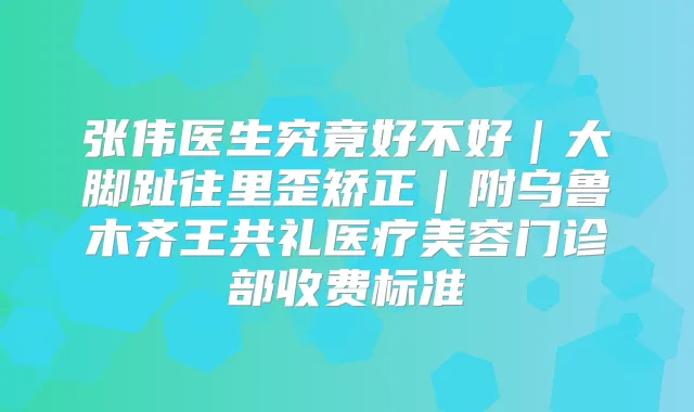 张伟医生究竟好不好｜大脚趾往里歪矫正｜附乌鲁木齐王共礼医疗美容门诊部收费标准